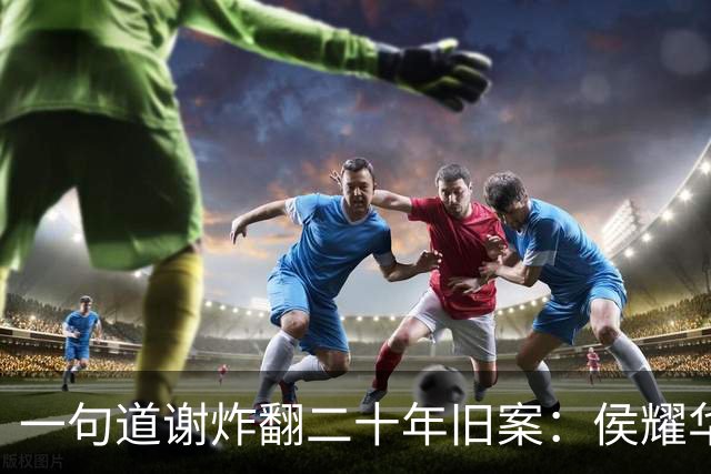一句道谢炸翻二十年旧案：侯耀华直播致谢戴志诚，究竟是为什么