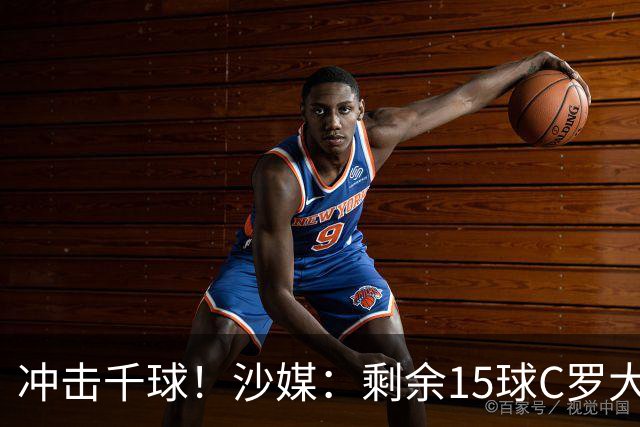 冲击千球！沙媒：剩余15球C罗大约需4个半月，极有可能明年初达成