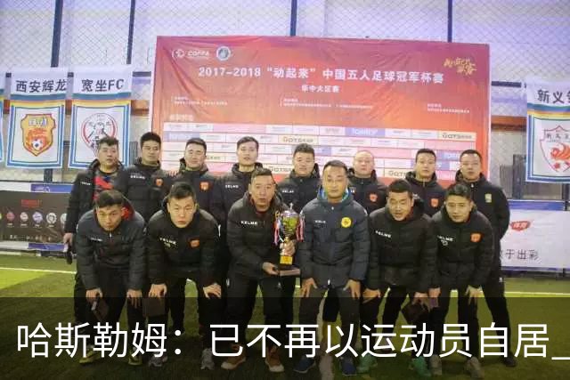 哈斯勒姆：已不再以运动员自居 更愿先介绍自己为迈阿密做的贡献