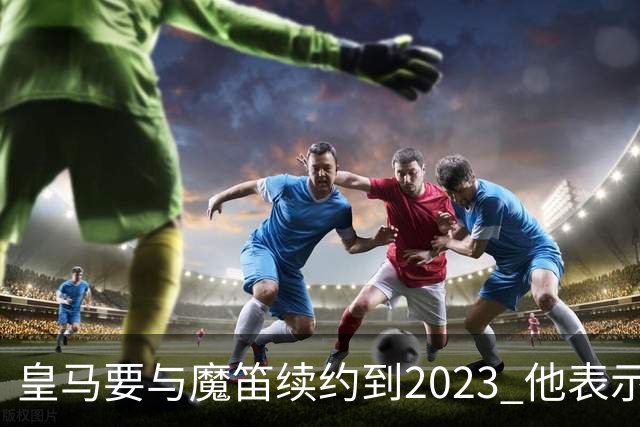 皇马要与魔笛续约到2023 他表示自己感觉不到30岁
