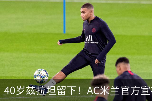 40岁兹拉坦留下！AC米兰官方宣布伊布续约一年